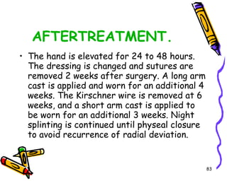 AFTERTREATMENT. The hand is elevated for 24 to 48 hours. The dressing is changed and sutures are removed 2 weeks after surgery. A long arm cast is applied and worn for an additional 4 weeks. The Kirschner wire is removed at 6 weeks, and a short arm cast is applied to be worn for an additional 3 weeks. Night splinting is continued until physeal closure to avoid recurrence of radial deviation.  