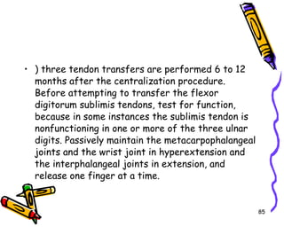 ) three tendon transfers are performed 6 to 12 months after the centralization procedure. Before attempting to transfer the flexor digitorum sublimis tendons, test for function, because in some instances the sublimis tendon is nonfunctioning in one or more of the three ulnar digits. Passively maintain the metacarpophalangeal joints and the wrist joint in hyperextension and the interphalangeal joints in extension, and release one finger at a time.  