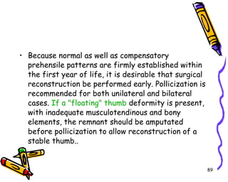Because normal as well as compensatory prehensile patterns are firmly established within the first year of life, it is desirable that surgical reconstruction be performed early. Pollicization is recommended for both unilateral and bilateral cases.  If a "floating" thumb  deformity is present, with inadequate musculotendinous and bony elements, the remnant should be amputated before pollicization to allow reconstruction of a stable thumb..  