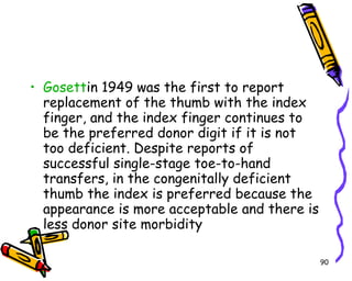Gosett in 1949 was the first to report replacement of the thumb with the index finger, and the index finger continues to be the preferred donor digit if it is not too deficient. Despite reports of successful single-stage toe-to-hand transfers, in the congenitally deficient thumb the index is preferred because the appearance is more acceptable and there is less donor site morbidity  