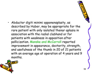 Abductor digiti minimi opponensplasty, as described by Huber, may be appropriate for the rare patient with only isolated thenar aplasia in association with the radial clubhand or for patients with weakness in apposition after pollicization.  Manske and McCarroll  reported improvement in appearance, dexterity, strength, and usefulness of the thumb in 20 of 21 patients with an average age at operation of 4 years and 9 months.  