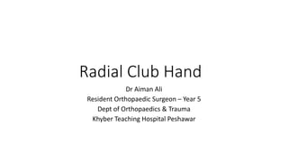 Radial Club Hand
Dr Aiman Ali
Resident Orthopaedic Surgeon – Year 5
Dept of Orthopaedics & Trauma
Khyber Teaching Hospital Peshawar
 