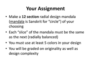 Your Assignment
• Make a 12 section radial design mandala
  (mandala is Sanskrit for “circle”) of your
  choosing
• Each “slice” of the mandala must be the same
  as the next (radially balanced)
• You must use at least 5 colors in your design
• You will be graded on originality as well as
  design complexity
 