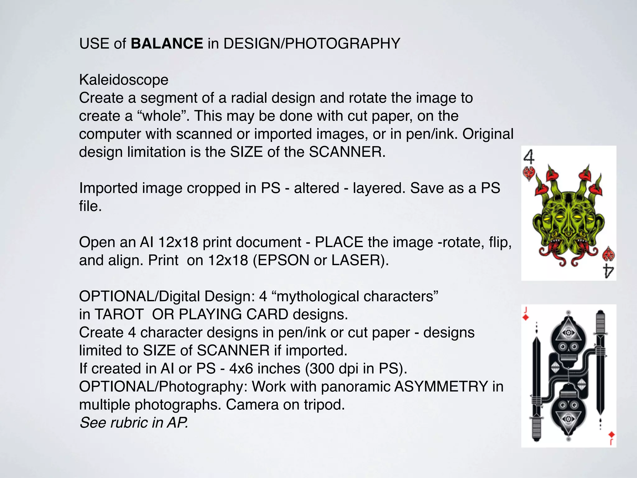 USE of BALANCE in DESIGN/PHOTOGRAPHY

Kaleidoscope
Create a segment of a radial design and rotate the image to
create a “whole”. This may be done with cut paper, on the
computer with scanned or imported images, or in pen/ink. Original
design limitation is the SIZE of the SCANNER.

Imported image cropped in PS - altered - layered. Save as a PS
ﬁle.

Open an AI 12x18 print document - PLACE the image -rotate, ﬂip,
and align. Print on 12x18 (EPSON or LASER).

OPTIONAL/Digital Design: 4 “mythological characters”
in TAROT OR PLAYING CARD designs.
Create 4 character designs in pen/ink or cut paper - designs
limited to SIZE of SCANNER if imported.
If created in AI or PS - 4x6 inches (300 dpi in PS).
OPTIONAL/Photography: Work with panoramic ASYMMETRY in
multiple photographs. Camera on tripod.
See rubric in AP.
 