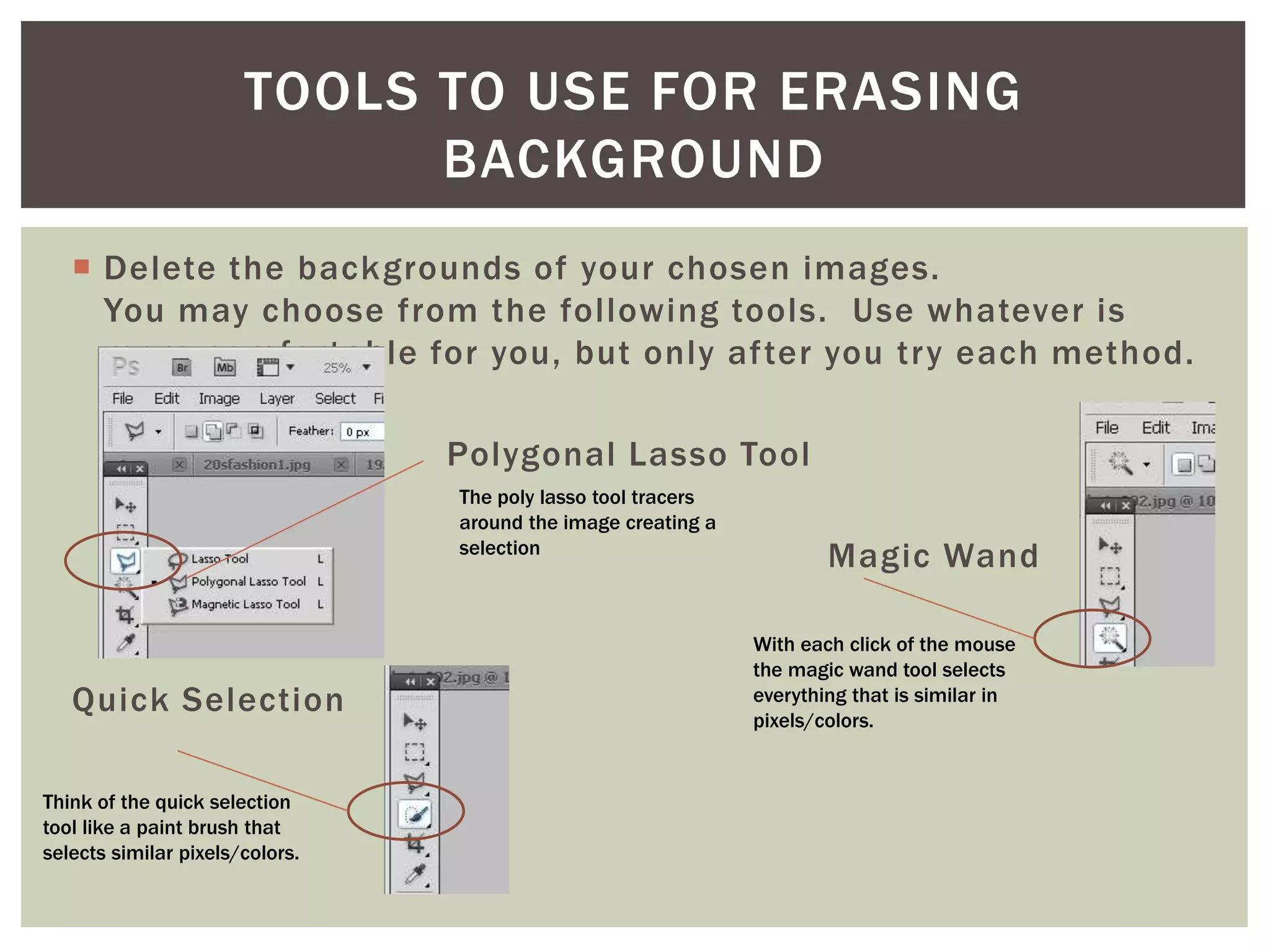  Delete the backgrounds of your chosen images.
You may choose from the following tools. Use whatever is
more comfortable for you, but only after you try each method.
Polygonal Lasso Tool
Magic Wand
Quick Selection
TOOLS TO USE FOR ERASING
BACKGROUND
The poly lasso tool tracers
around the image creating a
selection
With each click of the mouse
the magic wand tool selects
everything that is similar in
pixels/colors.
Think of the quick selection
tool like a paint brush that
selects similar pixels/colors.
 