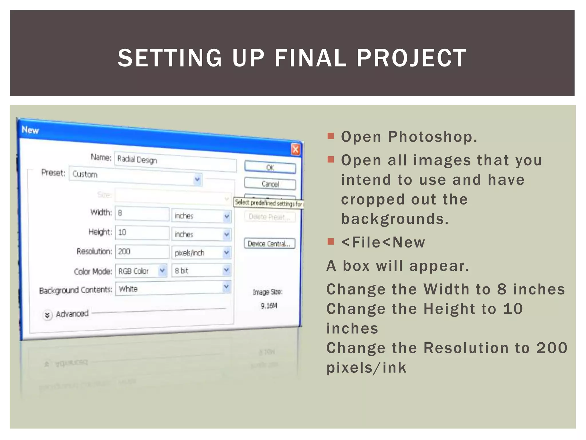  Open Photoshop.
 Open all images that you
intend to use and have
cropped out the
backgrounds.
 <File<New
A box will appear.
Change the Width to 8 inches
Change the Height to 10
inches
Change the Resolution to 200
pixels/ink
SETTING UP FINAL PROJECT
 