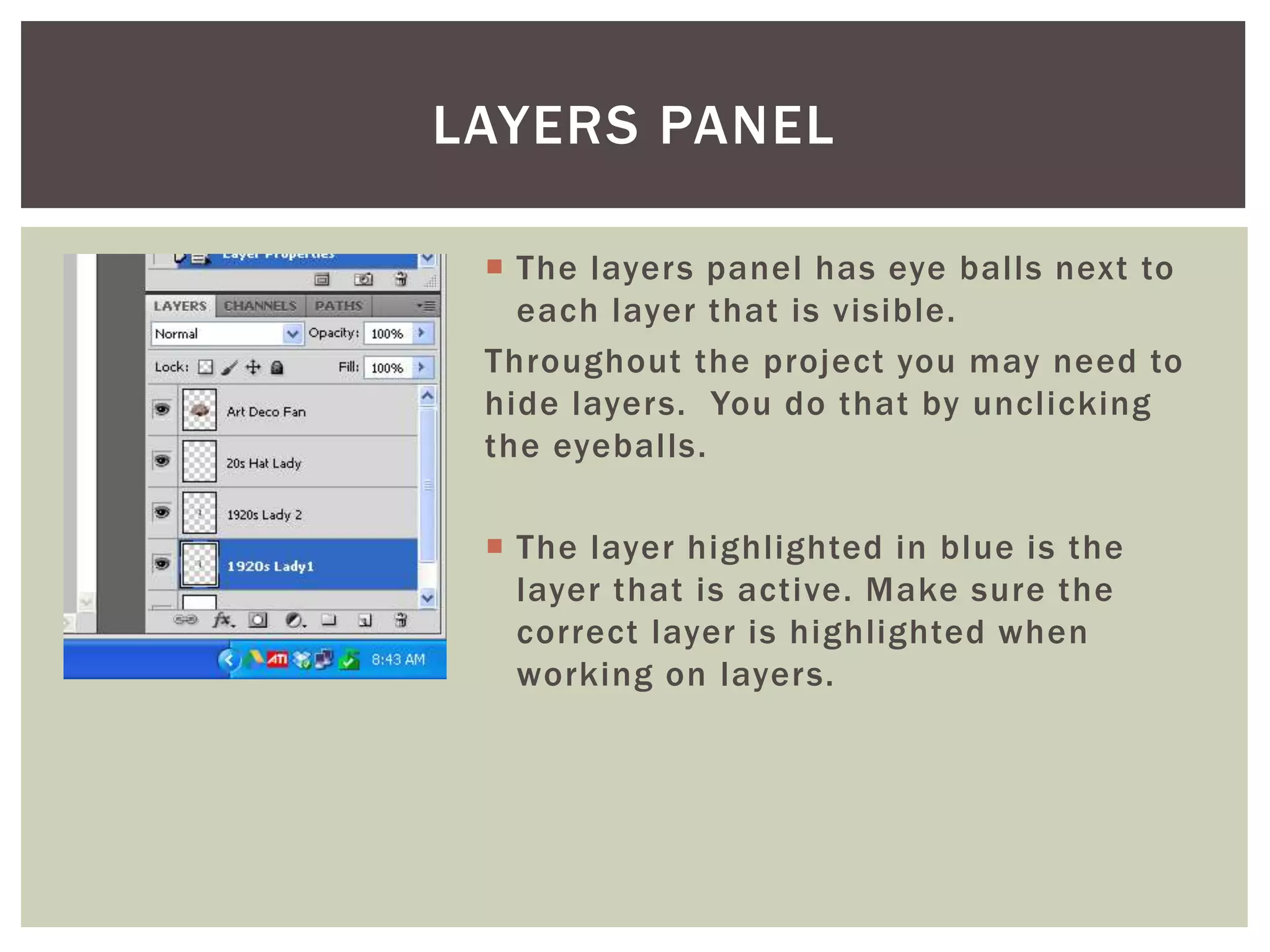  The layers panel has eye balls next to
each layer that is visible.
Throughout the project you may need to
hide layers. You do that by unclicking
the eyeballs.
 The layer highlighted in blue is the
layer that is active. Make sure the
correct layer is highlighted when
working on layers.
LAYERS PANEL
 
