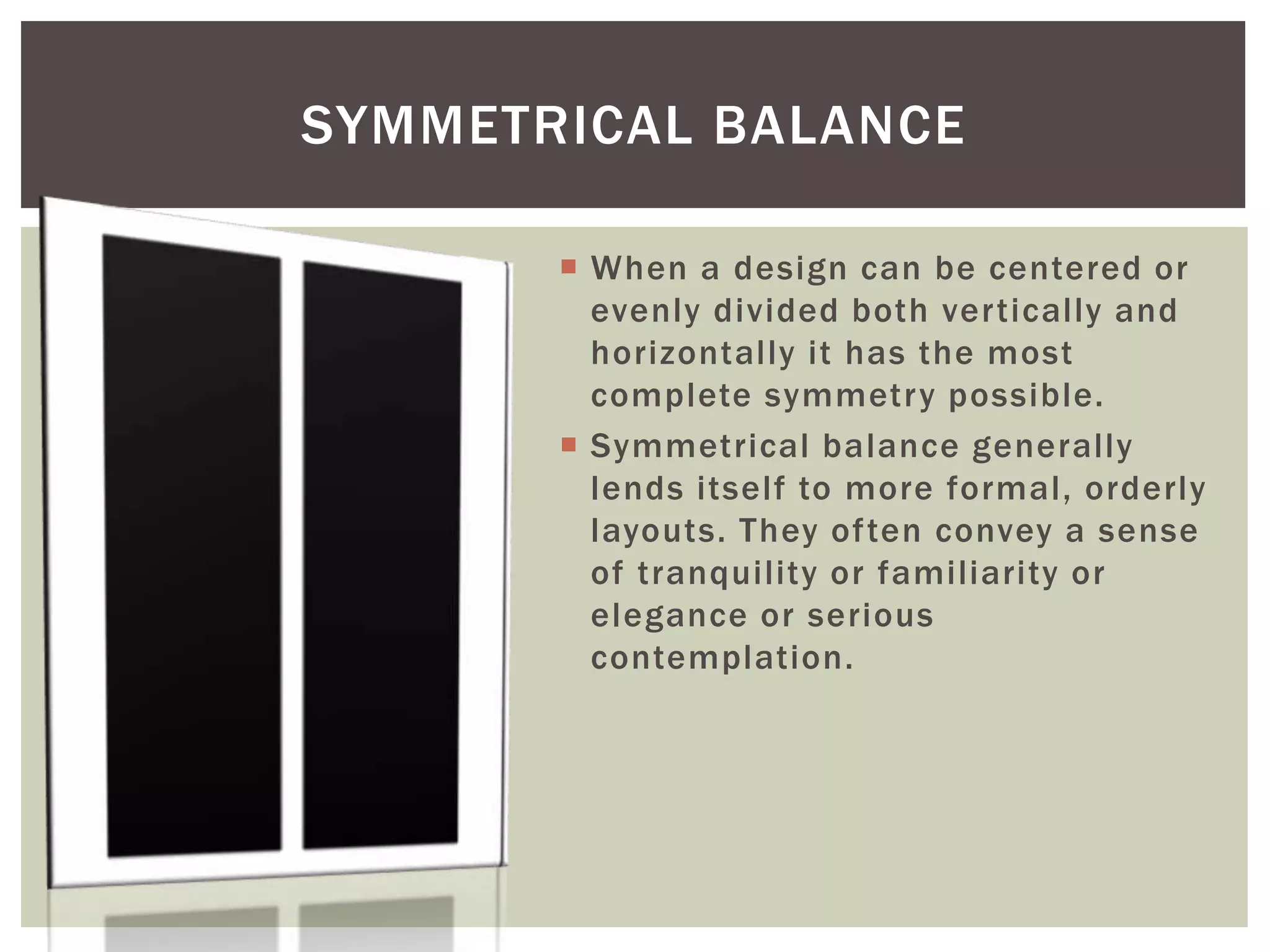  When a design can be centered or
evenly divided both vertically and
horizontally it has the most
complete symmetry possible.
 Symmetrical balance generally
lends itself to more formal, orderly
layouts. They often convey a sense
of tranquility or familiarity or
elegance or serious
contemplation.
SYMMETRICAL BALANCE
 