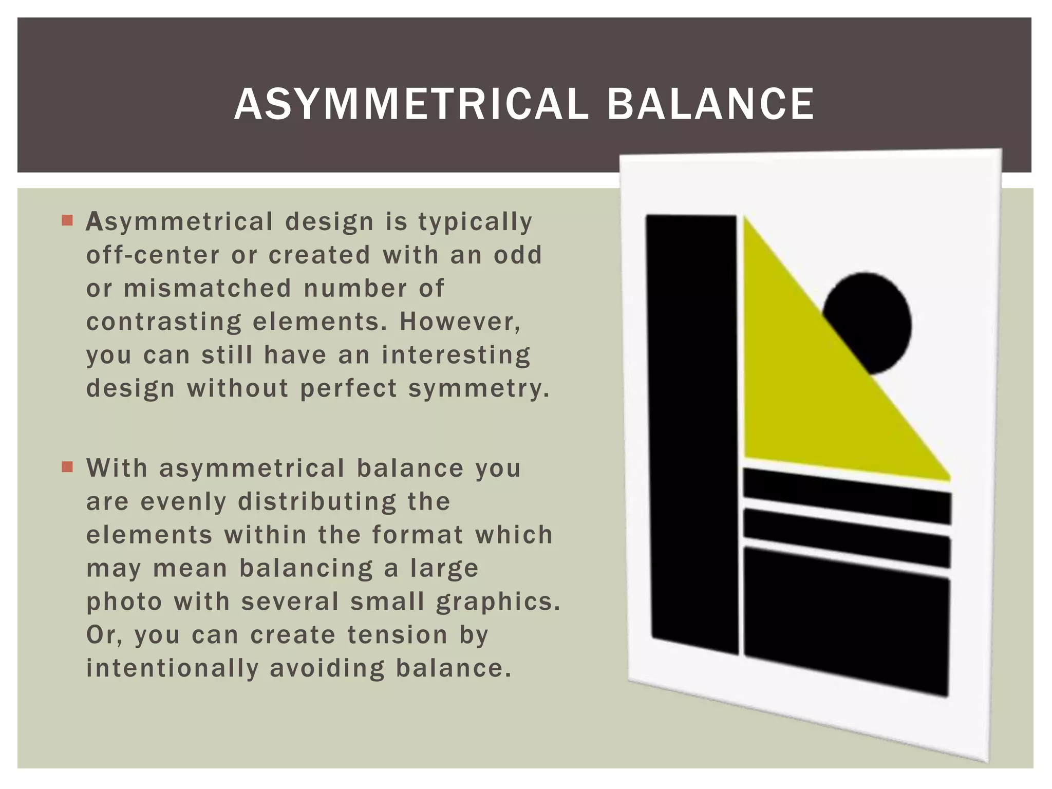  Asymmetrical design is typically
off-center or created with an odd
or mismatched number of
contrasting elements. However,
you can still have an interesting
design without perfect symmetry.
 With asymmetrical balance you
are evenly distributing the
elements within the format which
may mean balancing a large
photo with several small graphics.
Or, you can create tension by
intentionally avoiding balance.
ASYMMETRICAL BALANCE
 