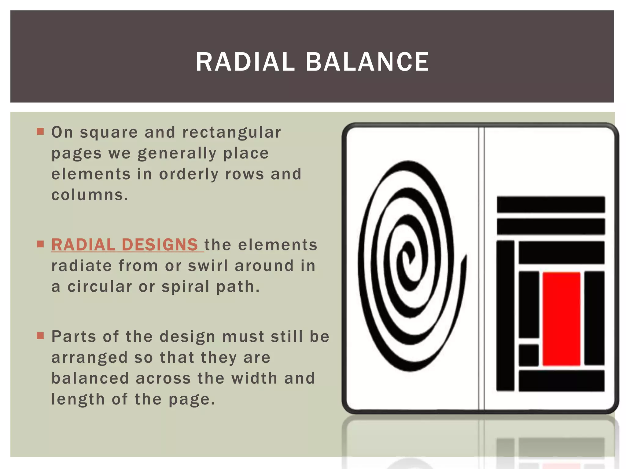  On square and rectangular
pages we generally place
elements in orderly rows and
columns.
 RADIAL DESIGNS the elements
radiate from or swirl around in
a circular or spiral path.
 Parts of the design must still be
arranged so that they are
balanced across the width and
length of the page.
RADIAL BALANCE
 
