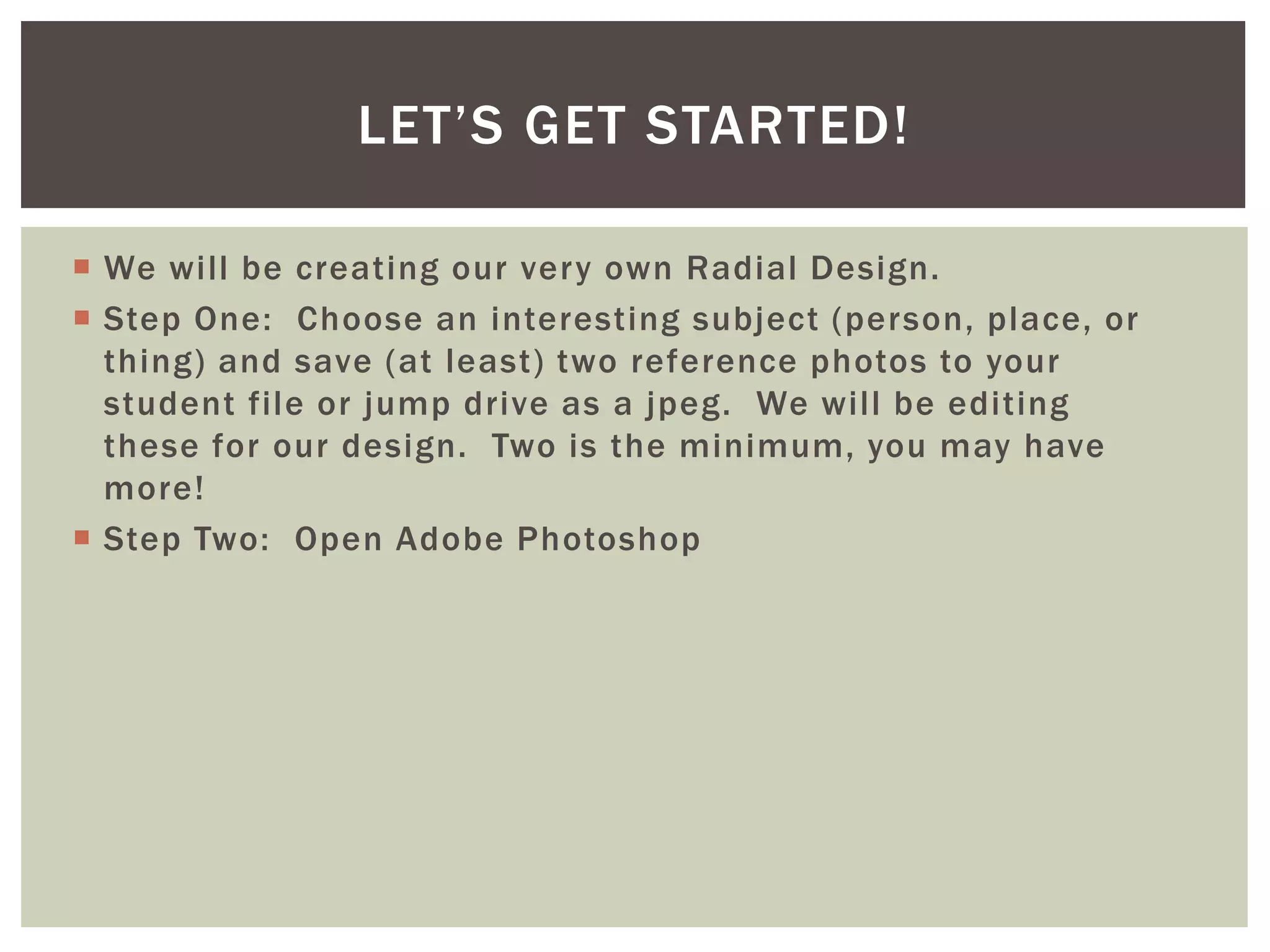  We will be creating our very own Radial Design.
 Step One: Choose an interesting subject (person, place, or
thing) and save (at least) two reference photos to your
student file or jump drive as a jpeg. We will be editing
these for our design. Two is the minimum, you may have
more!
 Step Two: Open Adobe Photoshop
LET’S GET STARTED!
 