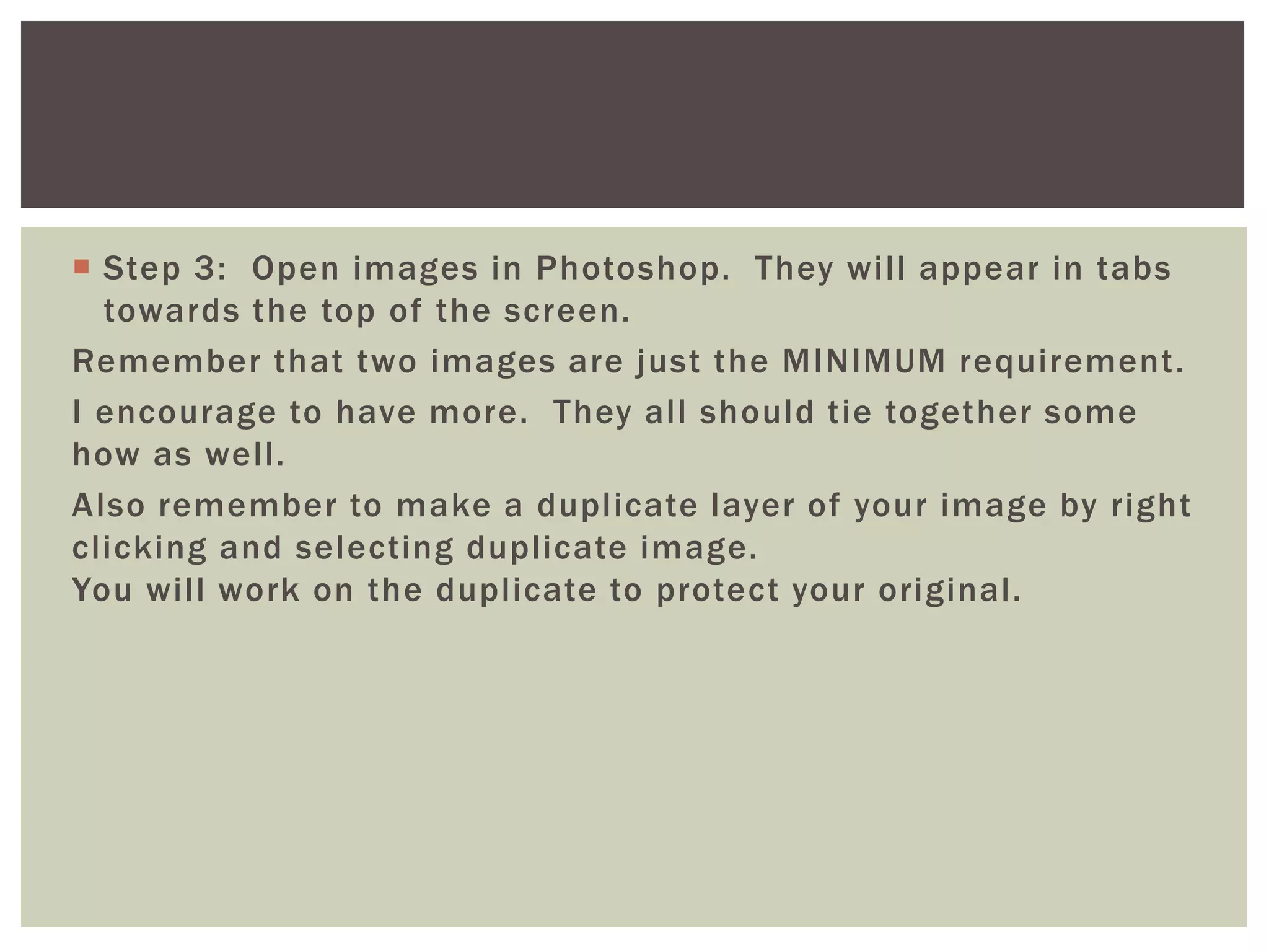  Step 3: Open images in Photoshop. They will appear in tabs
towards the top of the screen.
Remember that two images are just the MINIMUM requirement.
I encourage to have more. They all should tie together some
how as well.
Also remember to make a duplicate layer of your image by right
clicking and selecting duplicate image.
You will work on the duplicate to protect your original.
 