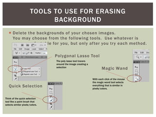  Delete the backgrounds of your chosen images.
You may choose from the following tools. Use whatever is
more comfortable for you, but only after you try each method.
Polygonal Lasso Tool
Magic Wand
Quick Selection
TOOLS TO USE FOR ERASING
BACKGROUND
The poly lasso tool tracers
around the image creating a
selection
With each click of the mouse
the magic wand tool selects
everything that is similar in
pixels/colors.
Think of the quick selection
tool like a paint brush that
selects similar pixels/colors.
 