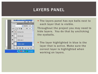  The layers panel has eye balls next to
each layer that is visible.
Throughout the project you may need to
hide layers. You do that by unclicking
the eyeballs.
 The layer highlighted in blue is the
layer that is active. Make sure the
correct layer is highlighted when
working on layers.
LAYERS PANEL
 
