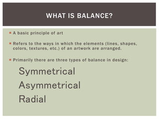  A basic principle of art
 Refers to the ways in which the elements (lines, shapes,
colors, textures, etc.) of an artwork are arranged.
 Primarily there are three types of balance in design:
Symmetrical
Asymmetrical
Radial
WHAT IS BALANCE?
 