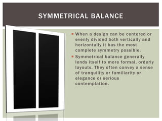  When a design can be centered or
evenly divided both vertically and
horizontally it has the most
complete symmetry possible.
 Symmetrical balance generally
lends itself to more formal, orderly
layouts. They often convey a sense
of tranquility or familiarity or
elegance or serious
contemplation.
SYMMETRICAL BALANCE
 