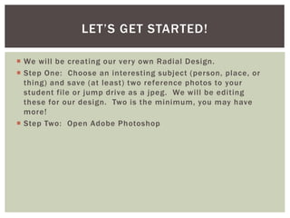  We will be creating our very own Radial Design.
 Step One: Choose an interesting subject (person, place, or
thing) and save (at least) two reference photos to your
student file or jump drive as a jpeg. We will be editing
these for our design. Two is the minimum, you may have
more!
 Step Two: Open Adobe Photoshop
LET’S GET STARTED!
 