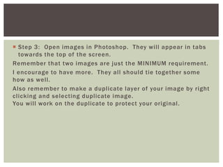  Step 3: Open images in Photoshop. They will appear in tabs
towards the top of the screen.
Remember that two images are just the MINIMUM requirement.
I encourage to have more. They all should tie together some
how as well.
Also remember to make a duplicate layer of your image by right
clicking and selecting duplicate image.
You will work on the duplicate to protect your original.
 