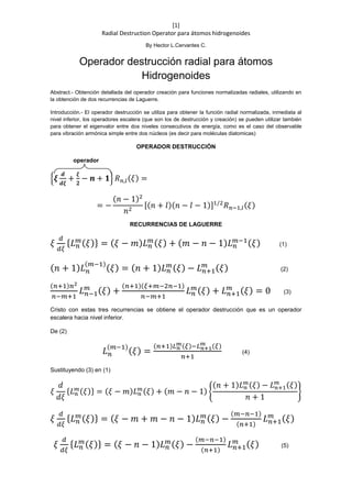 [1]
Radial Destruction Operator para átomos hidrogenoides
By Hector L.Cervantes C.
Operador destrucción radial para átomos
Hidrogenoides
Abstract.- Obtención detallada del operador creación para funciones normalizadas radiales, utilizando en
la obtención de dos recurrencias de Laguerre.
Introducción.- El operador destrucción se utiliza para obtener la función radial normalizada, inmediata al
nivel inferior, los operadores escalera (que son los de destrucción y creación) se pueden utilizar también
para obtener el eigenvalor entre dos niveles consecutivos de energía, como es el caso del observable
para vibración armónica simple entre dos núcleos (es decir para moléculas diatomicas)
OPERADOR DESTRUCCIÓN
operador
{𝝃
𝒅
𝒅𝝃
+
𝝃
𝟐
− 𝒏 + 𝟏} 𝑅 𝑛,𝑙(𝜉) =
= −
(𝑛 − 1)2
𝑛2
[(𝑛 + 𝑙)(𝑛 − 𝑙 − 1)]1/2
𝑅 𝑛−1,𝑙(𝜉)
RECURRENCIAS DE LAGUERRE
𝜉
𝑑
𝑑𝜉
{ 𝐿 𝑛
𝑚( 𝜉)} = ( 𝜉 − 𝑚) 𝐿 𝑛
𝑚( 𝜉) + ( 𝑚 − 𝑛 − 1) 𝐿 𝑛
𝑚−1( 𝜉) (1)
( 𝑛 + 1) 𝐿 𝑛
(𝑚−1)
( 𝜉) = ( 𝑛 + 1) 𝐿 𝑛
𝑚( 𝜉) − 𝐿 𝑛+1
𝑚 ( 𝜉) (2)
(𝑛+1)𝑛2
𝑛−𝑚+1
𝐿 𝑛−1
𝑚 ( 𝜉) +
(𝑛+1)(𝜉+𝑚−2𝑛−1)
𝑛−𝑚+1
𝐿 𝑛
𝑚( 𝜉) + 𝐿 𝑛+1
𝑚 ( 𝜉) = 0 (3)
Cristo con estas tres recurrencias se obtiene el operador destrucción que es un operador
escalera hacia nivel inferior.
De (2)
𝐿 𝑛
(𝑚−1)
( 𝜉) =
(𝑛+1)𝐿 𝑛
𝑚(𝜉)−𝐿 𝑛+1
𝑚 (𝜉)
𝑛+1
(4)
Sustituyendo (3) en (1)
𝜉
𝑑
𝑑𝜉
{𝐿 𝑛
𝑚(𝜉)} = (𝜉 − 𝑚)𝐿 𝑛
𝑚(𝜉) + (𝑚 − 𝑛 − 1) {
(𝑛 + 1)𝐿 𝑛
𝑚(𝜉) − 𝐿 𝑛+1
𝑚 (𝜉)
𝑛 + 1
}
𝜉
𝑑
𝑑𝜉
{ 𝐿 𝑛
𝑚( 𝜉)} = ( 𝜉 − 𝑚 + 𝑚 − 𝑛 − 1) 𝐿 𝑛
𝑚( 𝜉) −
(𝑚−𝑛−1)
(𝑛+1)
𝐿 𝑛+1
𝑚 ( 𝜉)
𝜉
𝑑
𝑑𝜉
{ 𝐿 𝑛
𝑚( 𝜉)} = ( 𝜉 − 𝑛 − 1) 𝐿 𝑛
𝑚( 𝜉) −
(𝑚−𝑛−1)
(𝑛+1)
𝐿 𝑛+1
𝑚 ( 𝜉) (5)
 