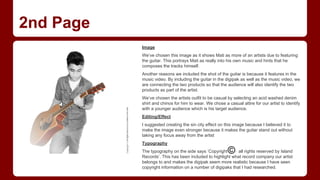 2nd Page
Image
We’ve chosen this image as it shows Mati as more of an artists due to featuring
the guitar. This portrays Mati as really into his own music and hints that he
composes the tracks himself.
Another reasons we included the shot of the guitar is because it features in the
music video. By including the guitar in the digipak as well as the music video, we
are connecting the two products so that the audience will also identify the two
products as part of the artist.
We’ve chosen the artists outfit to be casual by selecting an acid washed denim
shirt and chinos for him to wear. We chose a casual attire for our artist to identify
with a younger audience which is his target audience.
Editing/Effect
I suggested creating the sin city effect on this image because I believed it to
make the image even stronger because it makes the guitar stand out without
taking any focus away from the artist
Typography
The typography on the side says ‘Copyright and all rights reserved by Island
Records’. This has been included to highlight what record company our artist
belongs to and makes the digipak seem more realistic because I have seen
copyright information on a number of digipaks that I had researched.

 
