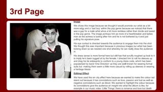 3rd Page
Image
We chose this image because we thought it would promote our artist as a bit
more edgy and a ‘bad boy’ within the pop genre because we noticed that there
was a gap for a male artist whos a bit more reckless rather than docile and sweet
in the pop genre. The image portrays him as more of a heartbreaker and ladies
man as the actress is lusting after him and he is not bothered by it and just
pulling his signature pose.
His eye contact is directed towards the audience to engage them into the shot.
We thought this was important because in previous images our artist has been
looking down so we needed one shot whereby he can really draw the audience
in.
His dress sense is more formal here but still has that scruffy roughed up look to it
to imply he’s been tugged at by the female. I directed him to roll his sleeves up
and drag his tie sidewards to conform to a young dress code, which has been
popularised by band ‘One Direction’ as they are welll known for wearing formal
suits but making them seem a little more casual by rolling up sleeves or wearing
a heritage blazer.
Editing/ Effect
We have used the sin city effect here because we wanted to make the colour red
stand out because it has connotations such as love, passion and lust as well as
negative connotations such as blood. We wanted to highlight the colour because
its connotations give the audience an insight into what the album is like, for
example in our music video ‘Little Things’ there is romance and love but death
and blood as well.

 