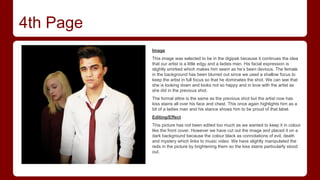 4th Page
Image
This image was selected to be in the digipak because it continues the idea
that our artist is a little edgy and a ladies man. His facial expression is
slightly smirked which makes him seem as he’s been devious. The female
in the background has been blurred out since we used a shallow focus to
keep the artist in full focus so that he dominates the shot. We can see that
she is looking down and looks not so happy and in love with the artist as
she did in the previous shot.
The formal attire is the same as the previous shot but the artist now has
kiss stains all over his face and chest. This once again highlights him as a
bit of a ladies man and his stance shows him to be proud of that label.
Editing/Effect
This picture has not been edited too much as we wanted to keep it in colour
like the front cover. However we have cut out the image and placed it on a
dark background because the colour black as connotations of evil, death
and mystery which links to music video. We have slightly manipulated the
reds in the picture by brightening them so the kiss stains particularly stood
out.

 