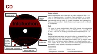 CD
Colour scheme
Artists name
Albums
name

We’ve continued the black, white and red colour scheme on the CD to
make the digpak consistent throughout. We’ve used black for the base
since we used black on a number of backgrounds in the digipak. We’ve
then used the dark red colour for the text and banner with Infatuation on.
We’ve used these colours due to the connotations previously mentioned
on other slides.
Font
The font is the same as everywhere else on the digipak. We continued the
use of this font to upkeep the consistency. The font works especially well
on the CD because its simplicity compliments that plainness of the CD.
Design

Artists
website
and fan
page

Producers

We wanted a simple design and layout on the CD because I found when
analysing a number of digipaks that the simple CD’s were the most
effective because they didn’t take my focus away from the images of the
artist. We’ve put the important text large and central such as the artists
name and the album name. The record label is also important to feature so
we have put that in white so it receives some attention.
Conventions

Record label information

- Artists name
Record label logo

- Recognition of producers

- Albums name
- Promotes artists website

 