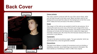 Back Cover
Track listing

Colour scheme
The colour scheme continues with the use of the colours black, white
and red right through to the back cover. Black has been used for the
background as we used this colour for the background on the front cover
which makes the front and back of the album consistent.
Image

Producers

The image is of the artist as we wanted to build his star persona. He is
wearing the same top as he was in the front cover image which once
again adds to the consistency of the product. His stance is proud and he
is posing as he looks into the distance which makes the image seem
more like a beauty shot. We chose this shot because beauty shots are a
convention in pop albums.
Typography
The text is the same as previous pages, ‘Tex gyre adventor’ which we
downloaded from a free text generator website.
Conventions
The back cover follows a number of conventions such as including a
tracklisting, barcode, record label logo and producer information. We
have slanted our tracklisting to make it a little more original.

Barcode

Record label

 