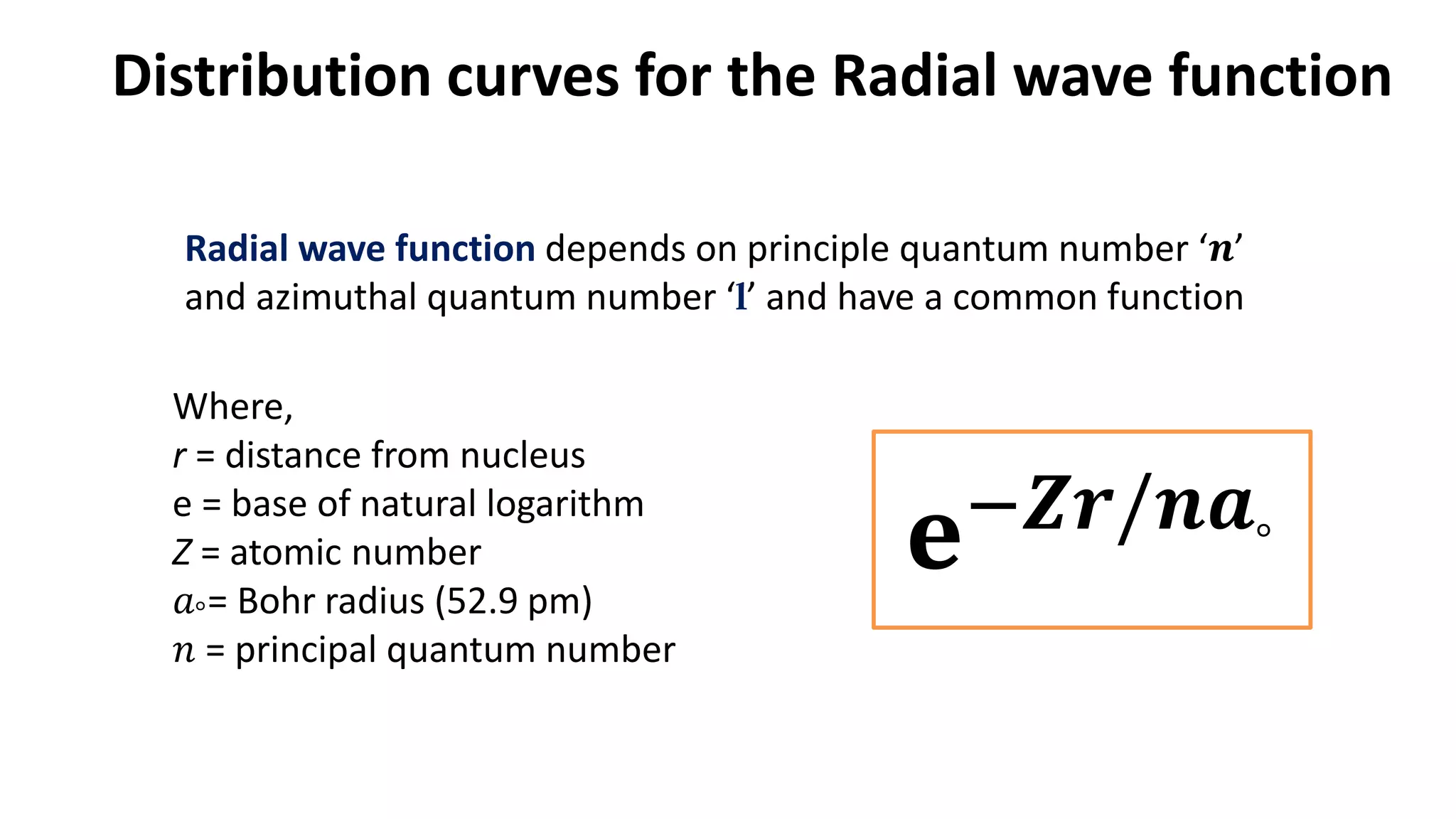 Radial wave function depends on principle quantum number ‘𝒏’
and azimuthal quantum number ‘l’ and have a common function
𝐞−𝒁𝒓/𝒏𝒂°
Where,
r = distance from nucleus
e = base of natural logarithm
Z = atomic number
𝑎°= Bohr radius (52.9 pm)
𝑛 = principal quantum number
Distribution curves for the Radial wave function
 