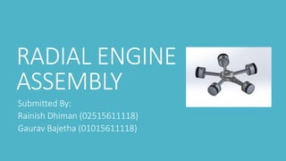 RADIAL ENGINE
ASSEMBLY
Submitted By:
Rainish Dhiman (02515611118)
Gaurav Bajetha (01015611118)
 