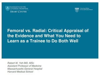 Femoral vs. Radial: Critical Appraisal of
the Evidence and What You Need to
Learn as a Trainee to Do Both Well
Robert W. Yeh MD, MSc
Assistant Professor of Medicine
Massachusetts General Hospital
Harvard Medical School
 