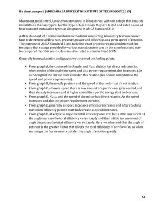 By abnetmengesh(ADDIS ABABAUNIVERSTIYINSTITUTE OFTECHNOLOGY2015)
14
Movement and Control Association are tested in laboratories with test setups that simulate
installations that are typical for that type of fan. Usually they are tested and rated as one of
four standard installation types as designated in AMCA Standard 210.
AMCA Standard 210 defines uniform methods for conducting laboratory tests on housed
fans to determine airflow rate, pressure, power and efficiency, at a given speed of rotation.
The purpose of AMCA Standard 210 is to define exact procedures and conditions of fan
testing so that ratings provided by various manufacturers are on the same basis and may
be compared. For this reason, fans must be rated in standardized SCFM.
Generally from calculation and graphs we observed the fooling points:
 From graph A, the cosine of the Angele and Native slightly has direct relation (.i.e.
when cosine of the angle increases and also power requirement also increases.). In
our design of the fan we must consider this relation,(we should compromise the
speed and power requirement).
 From graph B, the nozzle position and the speed of the motor has direct relation.
 From graph C, at lower speed there is low amount of specific energy is needed, and
then sharply increases and at higher speed the specific energy start to decrease.
 From graph D, Nactive and the speed of the motor has direct relation. As the speed
increases and also the power requirement increase.
 From graph E, generally as speed increases efficiency increases and after reaching
maximum efficiency point it start to decrease as speed increases.
 From graph H, at very low angle the total efficiency also low, but a little increscent of
the angle increase the total efficiency very sharply and then a little incensement of
angle decreases the total efficiency very sharply. Here we observed that the angle of
rotation is the greater factor that affects the total efficiency of our flow fan, so when
we design the fan we must consider the angle of rotation greatly.
 