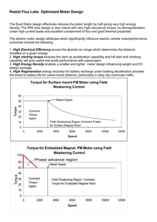 Radial Flux Labs Optimized Motor Design


The Dual Stator design effectively reduces the stator length by half giving very high energy
density. The IPM rotor design is very robust with very high reluctance torque, no demagnetization
under high current loads and excellent containment of flux and good thermal properties

The electric motor design attributes which significantly influence electric vehicle motorperformance
outcomes include the following;

1. High Electrical Efficiency across the desired rev range which determines the distance
travelled on a given charge.
2. High starting torque ensures the start up acceleration capability and hill start and climbing
capability will give useful real world performance with passengers
3. High Energy Density enables a smaller and lighter motor design influencing weight and EV
design package
4. High Regeneration energy recovery for battery recharge under braking deceleration provides
the boost to battery life for useful travel distance, particularly in daily city commuter traffic

                      Torque for Surface mount PM Motor using Field
                                   Weakening Control

            60
            50                       Rated Speed

            40
   Torque




            30       Constant
                     Torque
            20
                     region
            10                   Field Weakening Region Constant Power
                                 for Surface Magnet Rotor
            0
                 0        2000     4000        6000       8000           10000   12000
                                              Speed
 