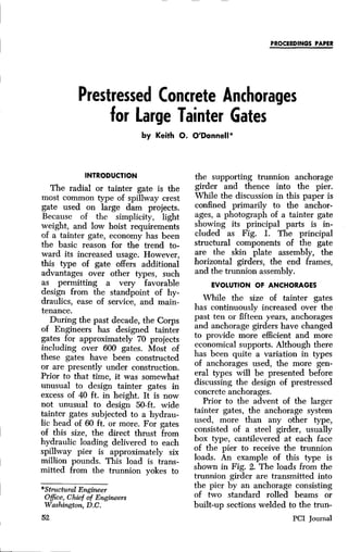 PROCEEDINGS PAPER
Prestressed Concrete Anchorages
for Large Tainter Gates
by Keith O. O'Donnell*
INTRODUCTION
The radial or tainter gate is the
most common type of spillway crest
gate used on large dam projects.
Because of the simplicity, light
weight, and low hoist requirements
of a tainter gate, economy has been
the basic reason for the trend to-
ward its increased usage. However,
this type of gate offers additional
advantages over other types, such
as permitting a very favorable
design from the standpoint of hy-
draulics, ease of service, and main-
tenance.
During the past decade, the Corps
of Engineers has designed tainter
gates for approximately 70 projects
including over 600 gates. Most of
these gates have been constructed
or are presently under construction.
Prior to that time, it was somewhat
unusual to design tainter gates in
excess of 40 ft. in height. It is now
not unusual to design 50-ft. wide
tainter gates subjected to a hydrau-
lic head of 60 ft. or more. For gates
of this size, the direct thrust from
hydraulic loading delivered to each
spillway pier is approximately six
million pounds. This load is trans-
mitted from the trunnion yokes to
*Structural Engineer
Office, Chief of Engineers
Washington, D.C.
52
the supporting trunnion anchorage
girder and thence into the pier.
While the discussion in this paper is
confined primarily to the anchor-
ages, a photograph of a tainter gate
showing its principal parts is in-
cluded as Fig. I. The principal
structural components of the gate
are the skin plate assembly, the
horizontal girders, the end frames,
and the trunnion assembly.
EVOLUTION OF ANCHORAGES
While the size of tainter gates
has continuously increased over the
past ten or fifteen years, anchorages
and anchorage girders have changed
to provide more efficient and more
economical supports. Although there
has been quite a variation in types
of anchorages used, the more gen-
eral types will be presented before
discussing the design of prestressed
concrete anchorages.
Prior to the advent of the larger
tainter gates, the anchorage system
used, more than any other type,
consisted of a steel girder, usually
box type, cantilevered at each face
of the pier to receive the trunnion
loads. An example of this type is
shown in Fig. 2. The loads from the
trunnion girder are transmitted into
the pier by an anchorage consisting
of two standard rolled beams or
built-up sections welded to the trun-
PCI Journal
 