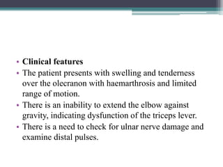 • Clinical features
• The patient presents with swelling and tenderness
over the olecranon with haemarthrosis and limited
range of motion.
• There is an inability to extend the elbow against
gravity, indicating dysfunction of the triceps lever.
• There is a need to check for ulnar nerve damage and
examine distal pulses.
 