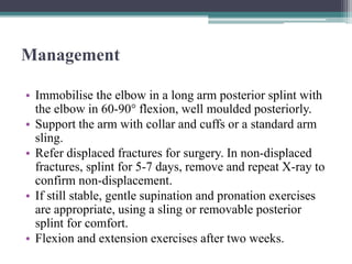Management
• Immobilise the elbow in a long arm posterior splint with
the elbow in 60-90° flexion, well moulded posteriorly.
• Support the arm with collar and cuffs or a standard arm
sling.
• Refer displaced fractures for surgery. In non-displaced
fractures, splint for 5-7 days, remove and repeat X-ray to
confirm non-displacement.
• If still stable, gentle supination and pronation exercises
are appropriate, using a sling or removable posterior
splint for comfort.
• Flexion and extension exercises after two weeks.
 