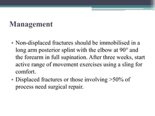 Management
• Non-displaced fractures should be immobilised in a
long arm posterior splint with the elbow at 90° and
the forearm in full supination. After three weeks, start
active range of movement exercises using a sling for
comfort.
• Displaced fractures or those involving >50% of
process need surgical repair.
 