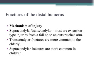 Fractures of the distal humerus
• Mechanism of injury
• Supracondylar/transcondylar - most are extension-
type injuries from a fall on to an outstretched arm.
• Transcondylar fractures are more common in the
elderly.
• Supracondylar fractures are more common in
children.
 