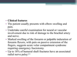 • Clinical features
• The patient usually presents with elbow swelling and
pain.
• Undertake careful examination for neural or vascular
involvement due to risk of damage to the brachial artery
and nerve.
• Marked swelling of the forearm or palpable induration of
forearm flexors, with pain on passive extension of the
fingers, suggests acute volar compartment syndrome
requiring emergency fasciotomy.
• Up to 18% of humeral shaft fractures have an associated
radial nerve palsy.[5]
 