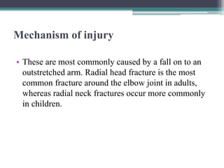 Mechanism of injury
• These are most commonly caused by a fall on to an
outstretched arm. Radial head fracture is the most
common fracture around the elbow joint in adults,
whereas radial neck fractures occur more commonly
in children.
 