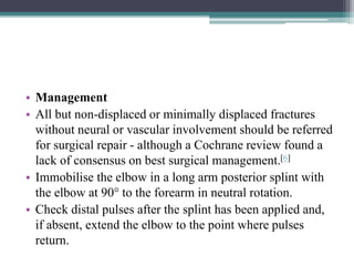 • Management
• All but non-displaced or minimally displaced fractures
without neural or vascular involvement should be referred
for surgical repair - although a Cochrane review found a
lack of consensus on best surgical management.[6]
• Immobilise the elbow in a long arm posterior splint with
the elbow at 90° to the forearm in neutral rotation.
• Check distal pulses after the splint has been applied and,
if absent, extend the elbow to the point where pulses
return.
 