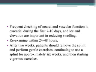 • Frequent checking of neural and vascular function is
essential during the first 7-10 days, and ice and
elevation are important in reducing swelling.
• Re-examine within 24-48 hours.
• After two weeks, patients should remove the splint
and perform gentle exercises, continuing to use a
splint for approximately six weeks, and then starting
vigorous exercises.
 