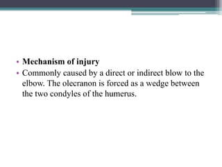 • Mechanism of injury
• Commonly caused by a direct or indirect blow to the
elbow. The olecranon is forced as a wedge between
the two condyles of the humerus.
 