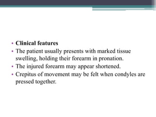 • Clinical features
• The patient usually presents with marked tissue
swelling, holding their forearm in pronation.
• The injured forearm may appear shortened.
• Crepitus of movement may be felt when condyles are
pressed together.
 