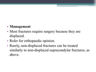 • Management
• Most fractures require surgery because they are
displaced.
• Refer for orthopaedic opinion.
• Rarely, non-displaced fractures can be treated
similarly to non-displaced supracondylar fractures, as
above.
 