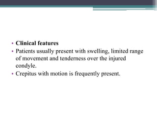 • Clinical features
• Patients usually present with swelling, limited range
of movement and tenderness over the injured
condyle.
• Crepitus with motion is frequently present.
 