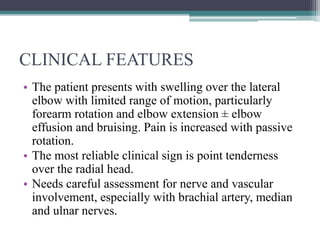 CLINICAL FEATURES
• The patient presents with swelling over the lateral
elbow with limited range of motion, particularly
forearm rotation and elbow extension ± elbow
effusion and bruising. Pain is increased with passive
rotation.
• The most reliable clinical sign is point tenderness
over the radial head.
• Needs careful assessment for nerve and vascular
involvement, especially with brachial artery, median
and ulnar nerves.
 