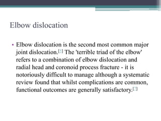 Elbow dislocation
• Elbow dislocation is the second most common major
joint dislocation.[5] The 'terrible triad of the elbow'
refers to a combination of elbow dislocation and
radial head and coronoid process fracture - it is
notoriously difficult to manage although a systematic
review found that whilst complications are common,
functional outcomes are generally satisfactory.[7]
 