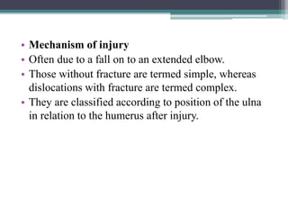 • Mechanism of injury
• Often due to a fall on to an extended elbow.
• Those without fracture are termed simple, whereas
dislocations with fracture are termed complex.
• They are classified according to position of the ulna
in relation to the humerus after injury.
 