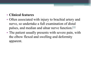 • Clinical features
• Often associated with injury to brachial artery and
nerve, so undertake a full examination of distal
pulses, and median and ulnar nerve function.[8]
• The patient usually presents with severe pain, with
the elbow flexed and swelling and deformity
apparent.
 